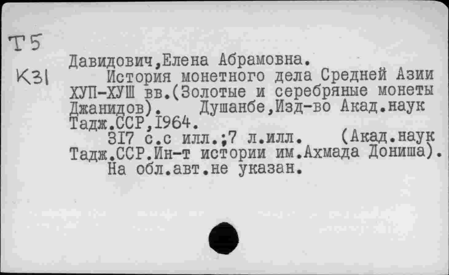 ﻿Давидович,Елена Абрамовна.
К3| История монетного дела Средней Азии ХУП-ХУІП вв.(Золотые и серебряные монеты Джанидов). Душанбе,Изд-во Акад.наук ТаджТсСР,1964.
317 с.с илл.;7 л.илл. (Акад.наук Тадж.ССР.Ин-т истории им.Ахмада Дониша).
На обл.авт.не указан.